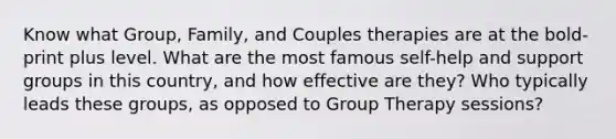 Know what Group, Family, and Couples therapies are at the bold-print plus level. What are the most famous self-help and support groups in this country, and how effective are they? Who typically leads these groups, as opposed to Group Therapy sessions?