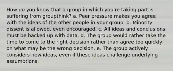 How do you know that a group in which you're taking part is suffering from groupthink? a. Peer pressure makes you agree with the ideas of the other people in your group. b. Minority dissent is allowed, even encouraged. c. All ideas and conclusions must be backed up with data. d. The group would rather take the time to come to the right decision rather than agree too quickly on what may be the wrong decision. e. The group actively considers new ideas, even if these ideas challenge underlying assumptions.