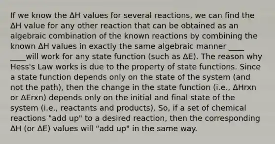 If we know the ΔH values for several reactions, we can find the ΔH value for any other reaction that can be obtained as an algebraic combination of the known reactions by combining the known ΔH values in exactly the same algebraic manner ____ ____will work for any state function (such as ΔE). The reason why Hess's Law works is due to the property of state functions. Since a state function depends only on the state of the system (and not the path), then the change in the state function (i.e., ΔHrxn or ΔErxn) depends only on the initial and final state of the system (i.e., reactants and products). So, if a set of chemical reactions "add up" to a desired reaction, then the corresponding ΔH (or ΔE) values will "add up" in the same way.