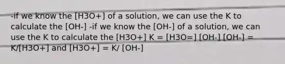 -if we know the [H3O+] of a solution, we can use the K to calculate the [OH-] -if we know the [OH-] of a solution, we can use the K to calculate the [H3O+] K = [H3O=] [OH-] [OH-] = K/[H3O+] and [H3O+] = K/ [OH-]