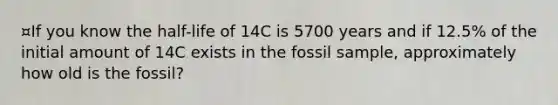 ¤If you know the half-life of 14C is 5700 years and if 12.5% of the initial amount of 14C exists in the fossil sample, approximately how old is the fossil?