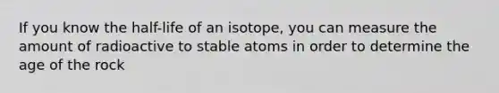 If you know the half-life of an isotope, you can measure the amount of radioactive to stable atoms in order to determine the age of the rock