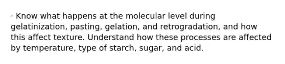 · Know what happens at the molecular level during gelatinization, pasting, gelation, and retrogradation, and how this affect texture. Understand how these processes are affected by temperature, type of starch, sugar, and acid.