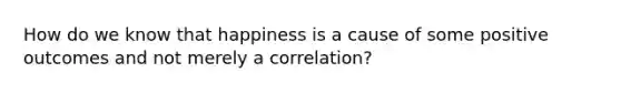 How do we know that happiness is a cause of some positive outcomes and not merely a correlation?