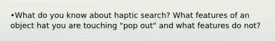 •What do you know about haptic search? What features of an object hat you are touching "pop out" and what features do not?