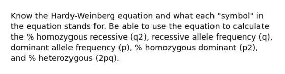 Know the Hardy-Weinberg equation and what each "symbol" in the equation stands for. Be able to use the equation to calculate the % homozygous recessive (q2), recessive allele frequency (q), dominant allele frequency (p), % homozygous dominant (p2), and % heterozygous (2pq).