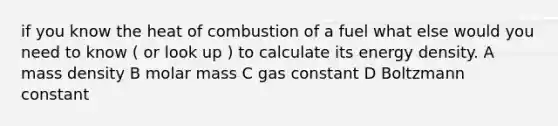 if you know the heat of combustion of a fuel what else would you need to know ( or look up ) to calculate its energy density. A mass density B molar mass C gas constant D Boltzmann constant