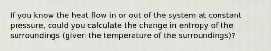 If you know the heat flow in or out of the system at constant pressure, could you calculate the change in entropy of the surroundings (given the temperature of the surroundings)?