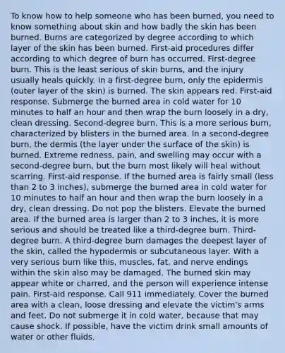 To know how to help someone who has been burned, you need to know something about skin and how badly the skin has been burned. Burns are categorized by degree according to which layer of the skin has been burned. First-aid procedures differ according to which degree of burn has occurred. First-degree burn. This is the least serious of skin burns, and the injury usually heals quickly. In a first-degree burn, only the epidermis (outer layer of the skin) is burned. The skin appears red. First-aid response. Submerge the burned area in cold water for 10 minutes to half an hour and then wrap the burn loosely in a dry, clean dressing. Second-degree burn. This is a more serious burn, characterized by blisters in the burned area. In a second-degree burn, the dermis (the layer under the surface of the skin) is burned. Extreme redness, pain, and swelling may occur with a second-degree burn, but the burn most likely will heal without scarring. First-aid response. If the burned area is fairly small (less than 2 to 3 inches), submerge the burned area in cold water for 10 minutes to half an hour and then wrap the burn loosely in a dry, clean dressing. Do not pop the blisters. Elevate the burned area. If the burned area is larger than 2 to 3 inches, it is more serious and should be treated like a third-degree burn. Third-degree burn. A third-degree burn damages the deepest layer of the skin, called the hypodermis or subcutaneous layer. With a very serious burn like this, muscles, fat, and nerve endings within the skin also may be damaged. The burned skin may appear white or charred, and the person will experience intense pain. First-aid response. Call 911 immediately. Cover the burned area with a clean, loose dressing and elevate the victim's arms and feet. Do not submerge it in cold water, because that may cause shock. If possible, have the victim drink small amounts of water or other fluids.