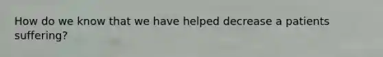 How do we know that we have helped decrease a patients suffering?