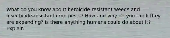 What do you know about herbicide-resistant weeds and insecticide-resistant crop pests? How and why do you think they are expanding? Is there anything humans could do about it? Explain