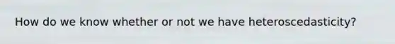How do we know whether or not we have heteroscedasticity?