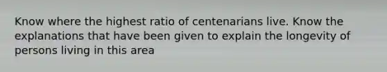 Know where the highest ratio of centenarians live. Know the explanations that have been given to explain the longevity of persons living in this area