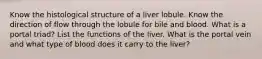 Know the histological structure of a liver lobule. Know the direction of flow through the lobule for bile and blood. What is a portal triad? List the functions of the liver. What is the portal vein and what type of blood does it carry to the liver?