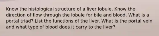 Know the histological structure of a liver lobule. Know the direction of flow through the lobule for bile and blood. What is a portal triad? List the functions of the liver. What is the portal vein and what type of blood does it carry to the liver?