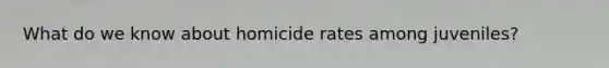 What do we know about homicide rates among juveniles?