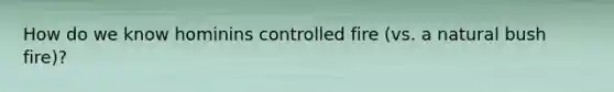 How do we know hominins controlled fire (vs. a natural bush fire)?
