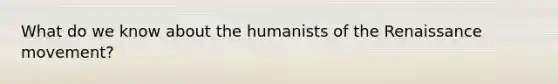 What do we know about the humanists of the Renaissance movement?