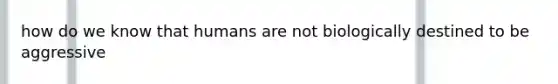 how do we know that humans are not biologically destined to be aggressive