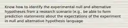 Know how to identify the experimental null and alternative hypotheses from a research scenario (e.g., be able to form prediction statements about the expectations of the experiment in null and alternative hypothesis language