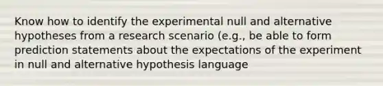 Know how to identify the experimental null and alternative hypotheses from a research scenario (e.g., be able to form prediction statements about the expectations of the experiment in null and alternative hypothesis language