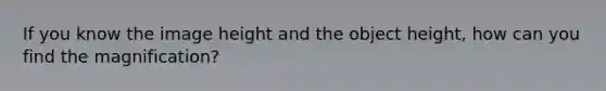 If you know the image height and the object height, how can you find the magnification?