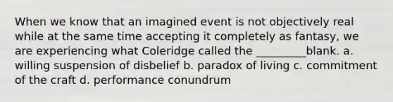 When we know that an imagined event is not objectively real while at the same time accepting it completely as fantasy, we are experiencing what Coleridge called the _________blank. a. willing suspension of disbelief b. paradox of living c. commitment of the craft d. performance conundrum