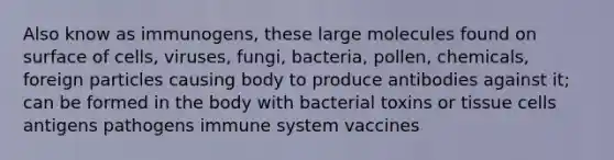 Also know as immunogens, these large molecules found on surface of cells, viruses, fungi, bacteria, pollen, chemicals, foreign particles causing body to produce antibodies against it; can be formed in the body with bacterial toxins or tissue cells antigens pathogens immune system vaccines