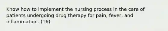 Know how to implement the nursing process in the care of patients undergoing drug therapy for pain, fever, and inflammation. (16)