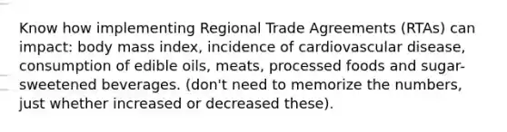 Know how implementing Regional Trade Agreements (RTAs) can impact: body mass index, incidence of cardiovascular disease, consumption of edible oils, meats, processed foods and sugar-sweetened beverages. (don't need to memorize the numbers, just whether increased or decreased these).