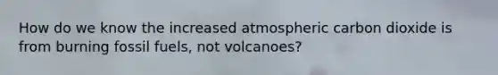 How do we know the increased atmospheric carbon dioxide is from burning fossil fuels, not volcanoes?