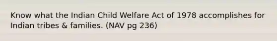 Know what the Indian Child Welfare Act of 1978 accomplishes for Indian tribes & families. (NAV pg 236)