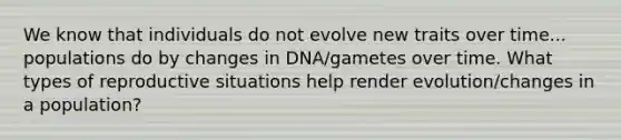 We know that individuals do not evolve new traits over time... populations do by changes in DNA/gametes over time. What types of reproductive situations help render evolution/changes in a population?