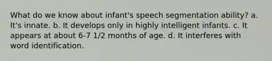 What do we know about infant's speech segmentation ability? a. It's innate. b. It develops only in highly intelligent infants. c. It appears at about 6-7 1/2 months of age. d. It interferes with word identification.