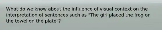 What do we know about the influence of visual context on the interpretation of sentences such as "The girl placed the frog on the towel on the plate"?