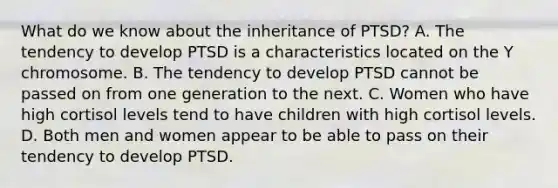 What do we know about the inheritance of PTSD? A. The tendency to develop PTSD is a characteristics located on the Y chromosome. B. The tendency to develop PTSD cannot be passed on from one generation to the next. C. Women who have high cortisol levels tend to have children with high cortisol levels. D. Both men and women appear to be able to pass on their tendency to develop PTSD.