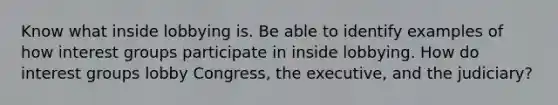 Know what inside lobbying is. Be able to identify examples of how <a href='https://www.questionai.com/knowledge/kiXYXLKJmH-interest-groups' class='anchor-knowledge'>interest groups</a> participate in inside lobbying. How do interest groups lobby Congress, the executive, and the judiciary?