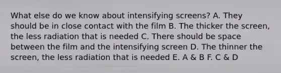 What else do we know about intensifying screens? A. They should be in close contact with the film B. The thicker the screen, the less radiation that is needed C. There should be space between the film and the intensifying screen D. The thinner the screen, the less radiation that is needed E. A & B F. C & D