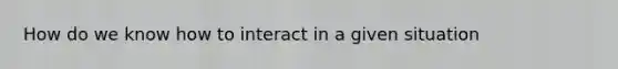 How do we know how to interact in a given situation