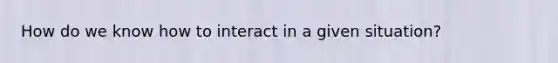 How do we know how to interact in a given situation?