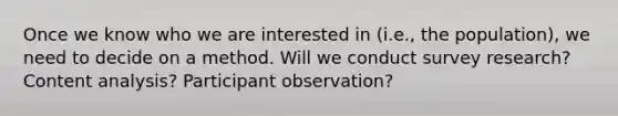 Once we know who we are interested in (i.e., the population), we need to decide on a method. Will we conduct survey research? Content analysis? Participant observation?