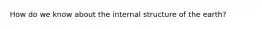 How do we know about the internal structure of the earth?