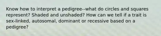 Know how to interpret a pedigree--what do circles and squares represent? Shaded and unshaded? How can we tell if a trait is sex-linked, autosomal, dominant or recessive based on a pedigree?