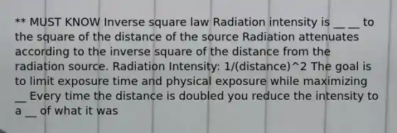 ** MUST KNOW Inverse square law Radiation intensity is __ __ to the square of the distance of the source Radiation attenuates according to the inverse square of the distance from the radiation source. Radiation Intensity: 1/(distance)^2 The goal is to limit exposure time and physical exposure while maximizing __ Every time the distance is doubled you reduce the intensity to a __ of what it was