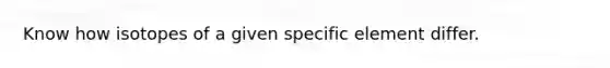 Know how isotopes of a given specific element differ.