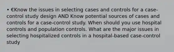 • €Know the issues in selecting cases and controls for a case-control study design AND Know potential sources of cases and controls for a case-control study. When should you use hospital controls and population controls. What are the major issues in selecting hospitalized controls in a hospital-based case-control study