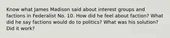 Know what James Madison said about interest groups and factions in Federalist No. 10. How did he feel about faction? What did he say factions would do to politics? What was his solution? Did it work?