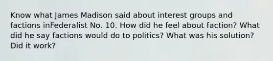 Know what James Madison said about interest groups and factions inFederalist No. 10. How did he feel about faction? What did he say factions would do to politics? What was his solution? Did it work?