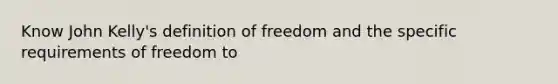 Know John Kelly's definition of freedom and the specific requirements of freedom to