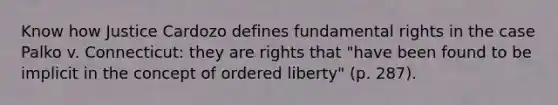 Know how Justice Cardozo defines fundamental rights in the case Palko v. Connecticut: they are rights that "have been found to be implicit in the concept of ordered liberty" (p. 287).